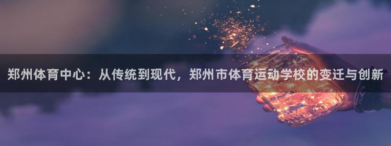 必发官网下载招商电话地址是多少：郑州体育中心：从传统